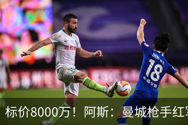 标价8000万！阿斯：曼城枪手红军已询价布阿迪，皇马、巴黎在关注